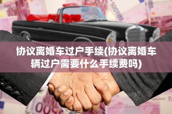 协议离婚车过户手续(协议离婚车辆过户需要什么手续费吗)
