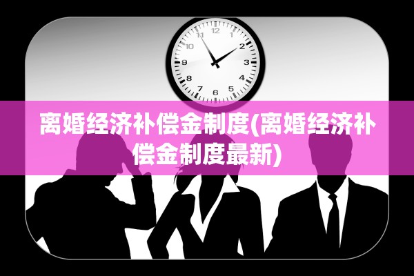 离婚经济补偿金制度(离婚经济补偿金制度最新)