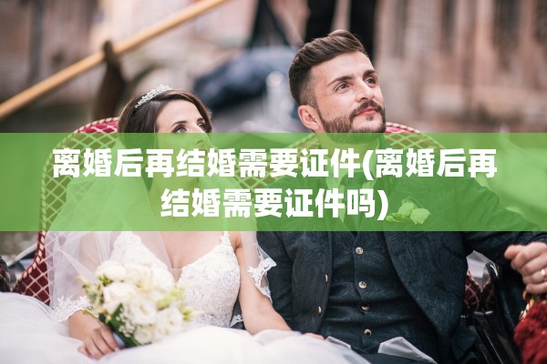 离婚后再结婚需要证件(离婚后再结婚需要证件吗)