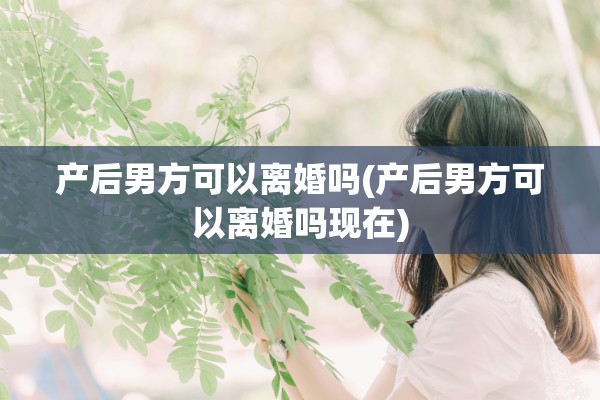 产后男方可以离婚吗(产后男方可以离婚吗现在)