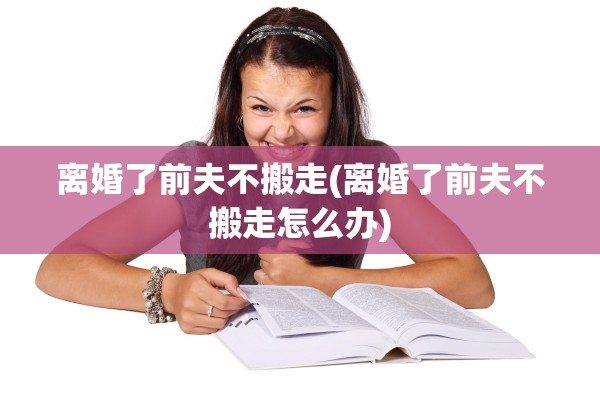 离婚了前夫不搬走(离婚了前夫不搬走怎么办)