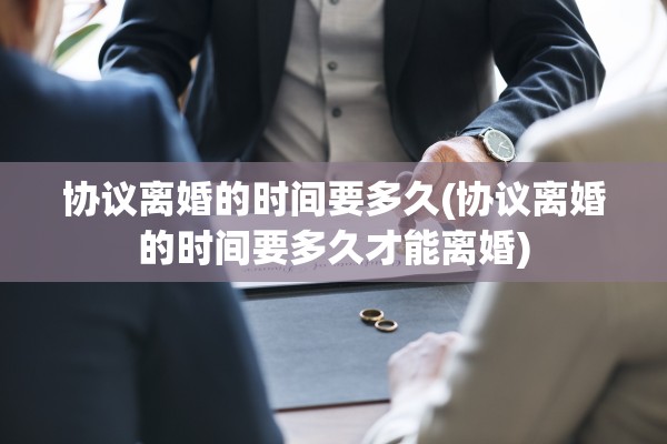 协议离婚的时间要多久(协议离婚的时间要多久才能离婚)