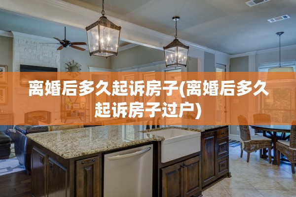 离婚后多久起诉房子(离婚后多久起诉房子过户)