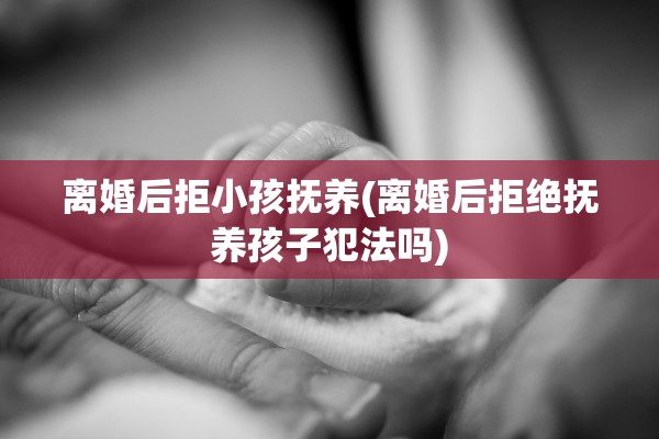 离婚后拒小孩抚养(离婚后拒绝抚养孩子犯法吗)