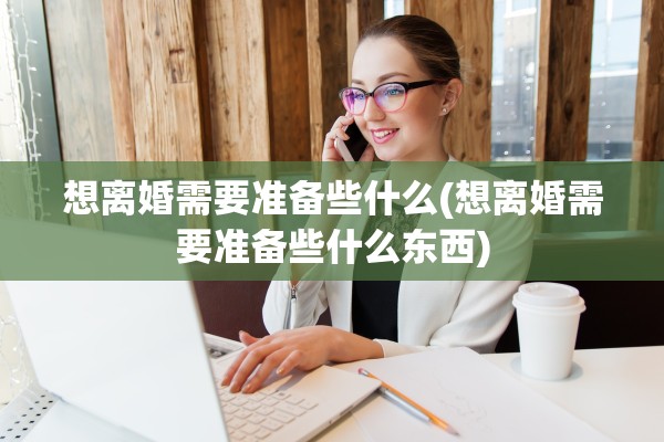 想离婚需要准备些什么(想离婚需要准备些什么东西)
