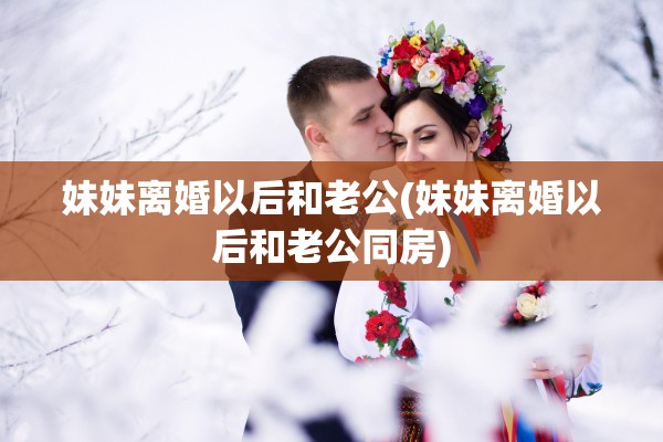 妹妹离婚以后和老公(妹妹离婚以后和老公同房)