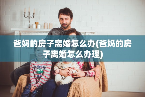爸妈的房子离婚怎么办(爸妈的房子离婚怎么办理)