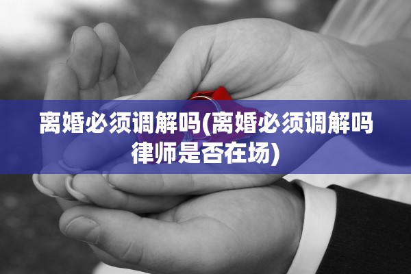 离婚必须调解吗(离婚必须调解吗律师是否在场)