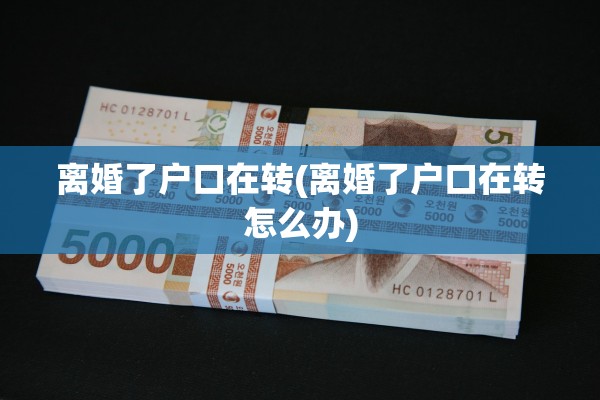 离婚了户口在转(离婚了户口在转怎么办)
