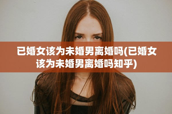 已婚女该为未婚男离婚吗(已婚女该为未婚男离婚吗知乎)