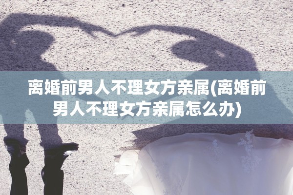 离婚前男人不理女方亲属(离婚前男人不理女方亲属怎么办)