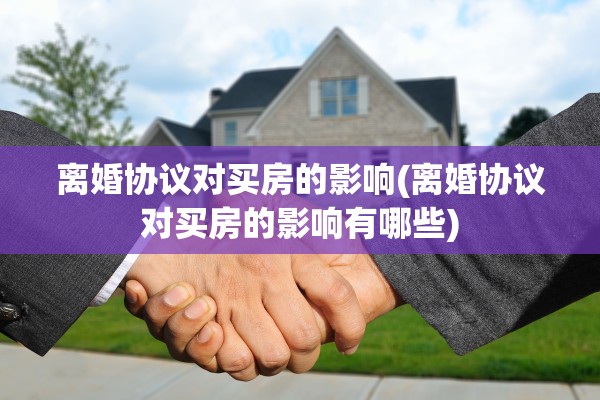 离婚协议对买房的影响(离婚协议对买房的影响有哪些)