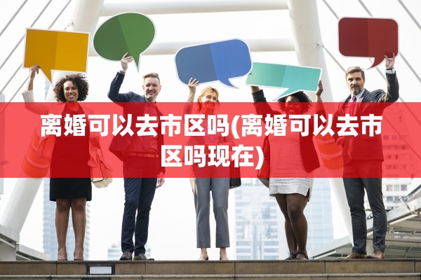 离婚可以去市区吗(离婚可以去市区吗现在)