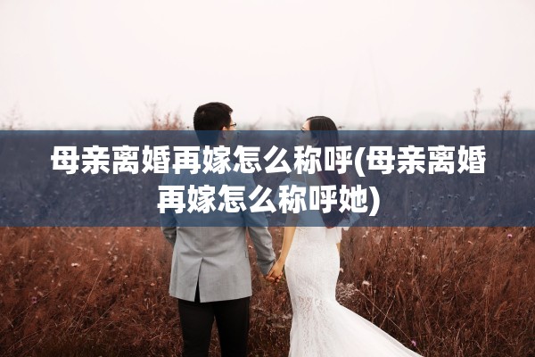 母亲离婚再嫁怎么称呼(母亲离婚再嫁怎么称呼她)