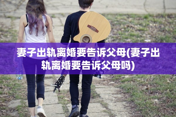 妻子出轨离婚要告诉父母(妻子出轨离婚要告诉父母吗)