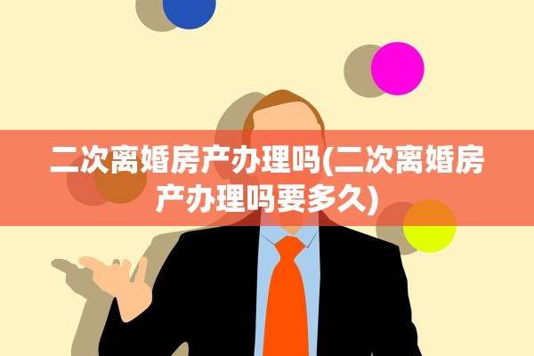 二次离婚房产办理吗(二次离婚房产办理吗要多久)