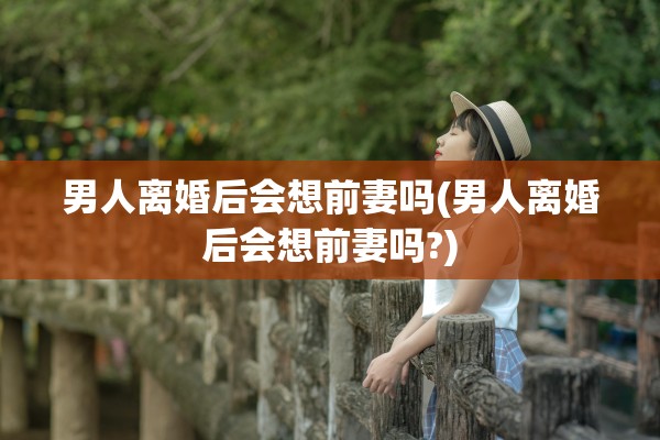 男人离婚后会想前妻吗(男人离婚后会想前妻吗?)