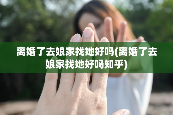 离婚了去娘家找她好吗(离婚了去娘家找她好吗知乎)