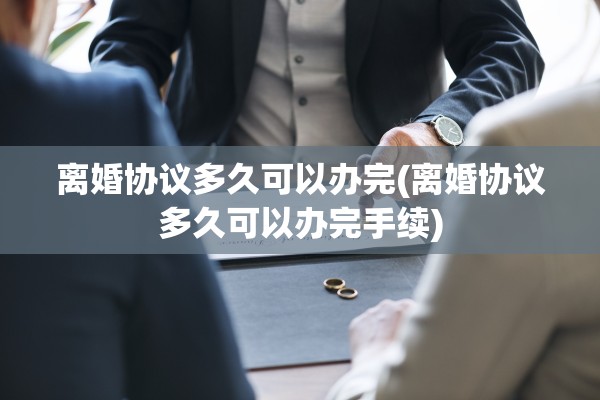 离婚协议多久可以办完(离婚协议多久可以办完手续)