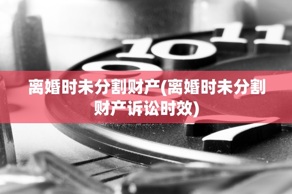 离婚时未分割财产(离婚时未分割财产诉讼时效)
