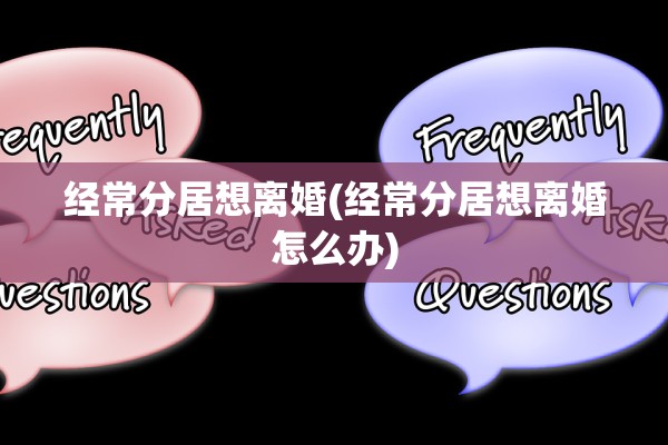 经常分居想离婚(经常分居想离婚怎么办)