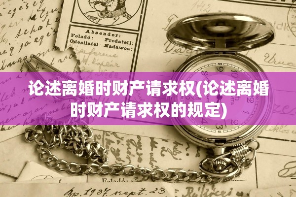论述离婚时财产请求权(论述离婚时财产请求权的规定)