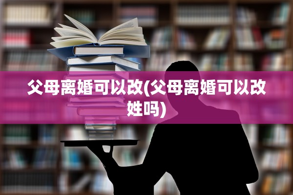 父母离婚可以改(父母离婚可以改姓吗)