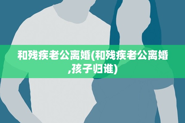 和残疾老公离婚(和残疾老公离婚,孩子归谁)