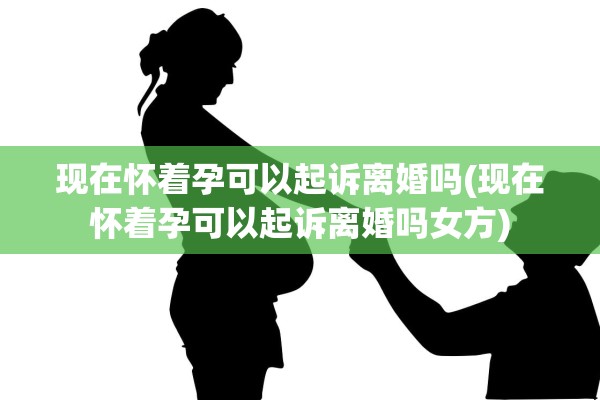 现在怀着孕可以起诉离婚吗(现在怀着孕可以起诉离婚吗女方)