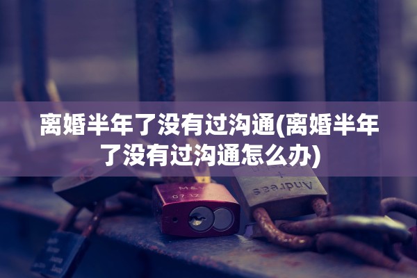 离婚半年了没有过沟通(离婚半年了没有过沟通怎么办)