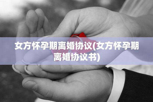 女方怀孕期离婚协议(女方怀孕期离婚协议书)