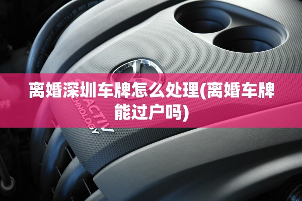 离婚深圳车牌怎么处理(离婚车牌能过户吗)