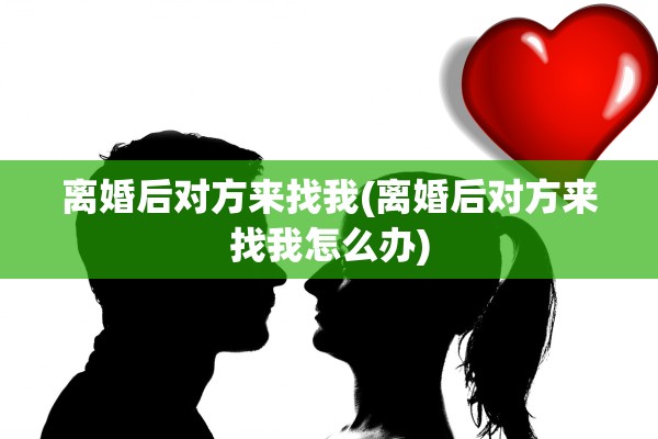 离婚后对方来找我(离婚后对方来找我怎么办)