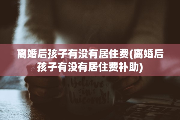 离婚后孩子有没有居住费(离婚后孩子有没有居住费补助)