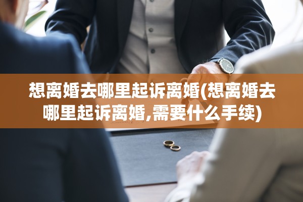 想离婚去哪里起诉离婚(想离婚去哪里起诉离婚,需要什么手续)