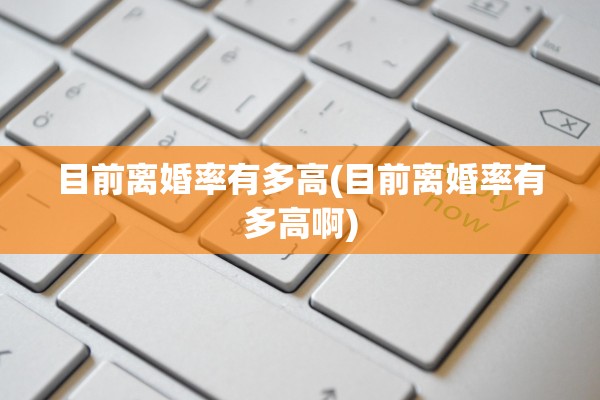 目前离婚率有多高(目前离婚率有多高啊)