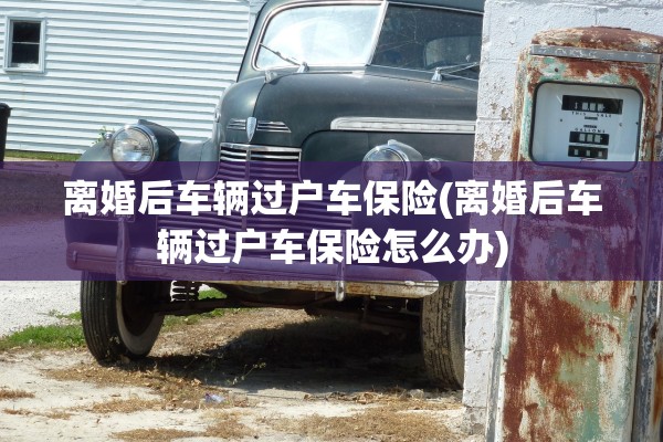 离婚后车辆过户车保险(离婚后车辆过户车保险怎么办)