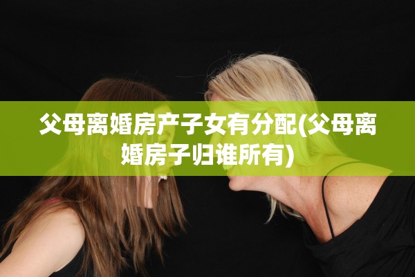 父母离婚房产子女有分配(父母离婚房子归谁所有)
