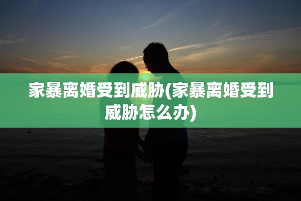 家暴离婚受到威胁(家暴离婚受到威胁怎么办)