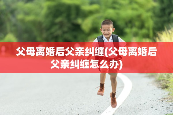 父母离婚后父亲纠缠(父母离婚后父亲纠缠怎么办)