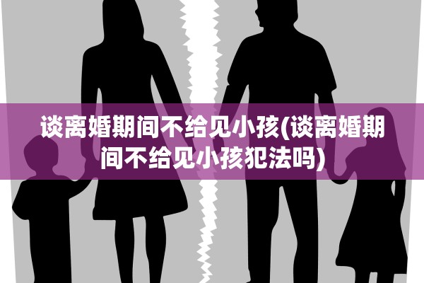 谈离婚期间不给见小孩(谈离婚期间不给见小孩犯法吗)