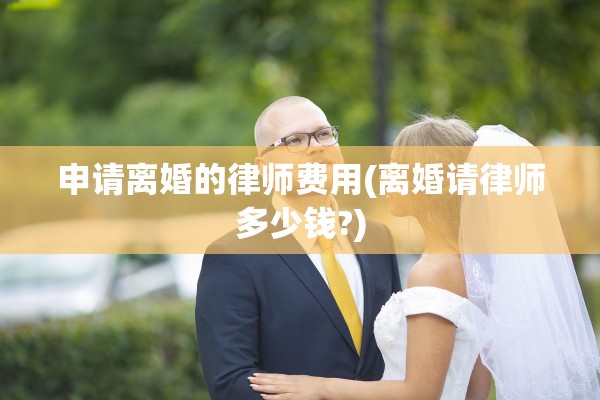 申请离婚的律师费用(离婚请律师多少钱?)