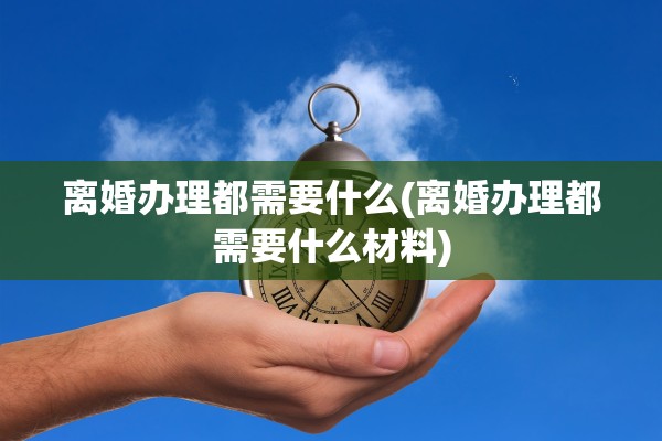 离婚办理都需要什么(离婚办理都需要什么材料)