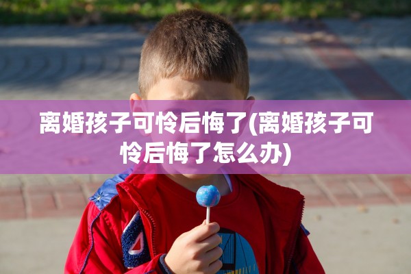 离婚孩子可怜后悔了(离婚孩子可怜后悔了怎么办)