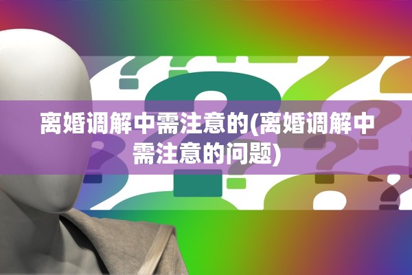 离婚调解中需注意的(离婚调解中需注意的问题)