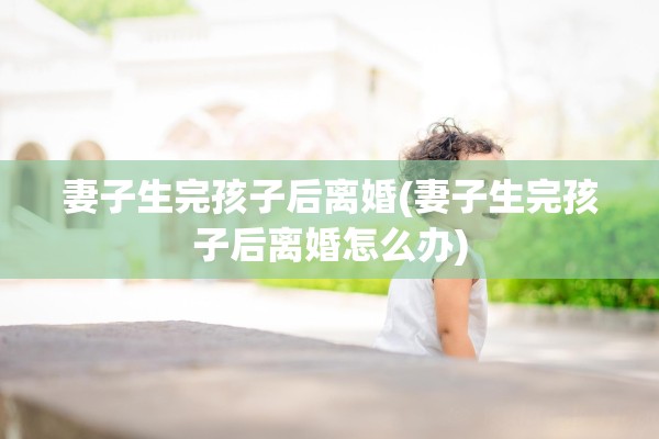 妻子生完孩子后离婚(妻子生完孩子后离婚怎么办)