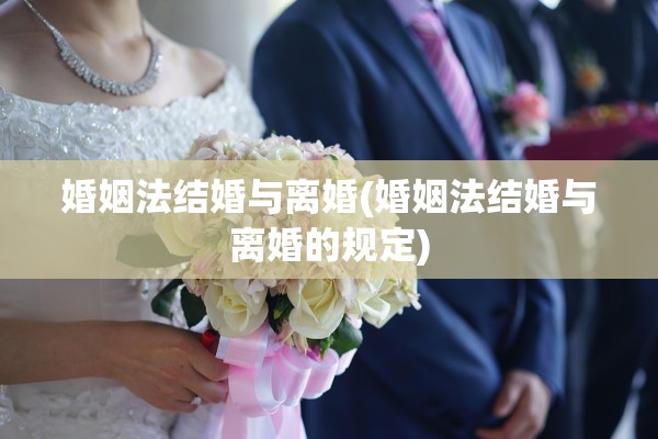 婚姻法结婚与离婚(婚姻法结婚与离婚的规定)