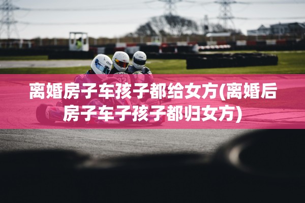 离婚房子车孩子都给女方(离婚后房子车子孩子都归女方)