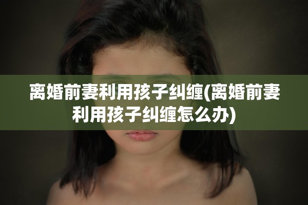 离婚前妻利用孩子纠缠(离婚前妻利用孩子纠缠怎么办)
