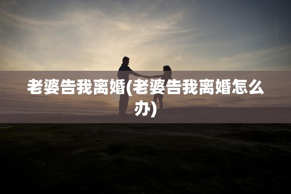 老婆告我离婚(老婆告我离婚怎么办)